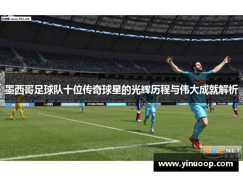 墨西哥足球队十位传奇球星的光辉历程与伟大成就解析
