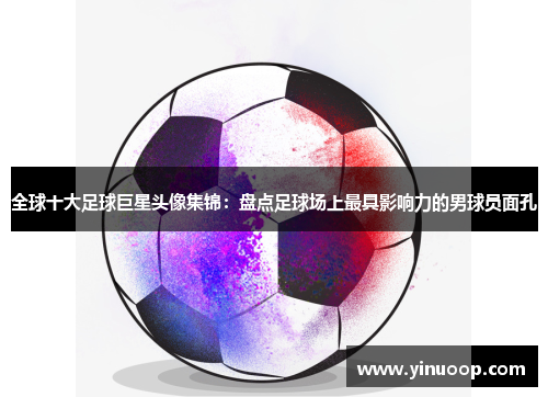 全球十大足球巨星头像集锦：盘点足球场上最具影响力的男球员面孔