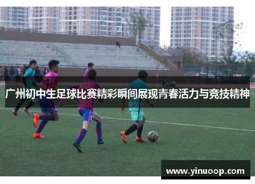广州初中生足球比赛精彩瞬间展现青春活力与竞技精神