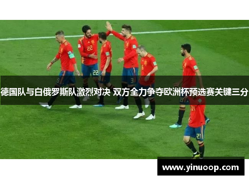 德国队与白俄罗斯队激烈对决 双方全力争夺欧洲杯预选赛关键三分